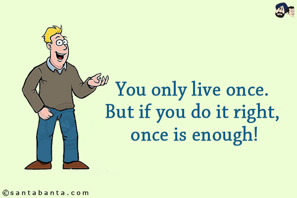 You only live once. But if you do it right, once is enough!