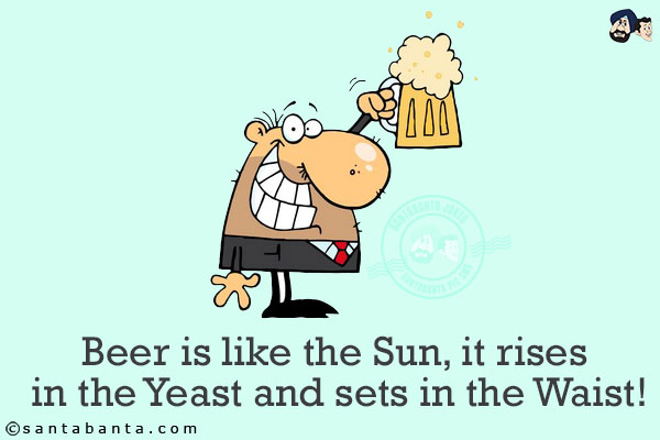 Beer is like the Sun, it rises in the Yeast and sets in the Waist!