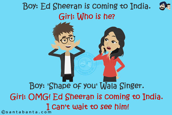 Boy: Ed Sheeran is coming to India.<br/>
Girl: Who is he?<br/>
Boy: 'Shape of you' Wala Singer.<br/>
Girl: OMG! Ed Sheeran is coming to India. I can't wait to see him!