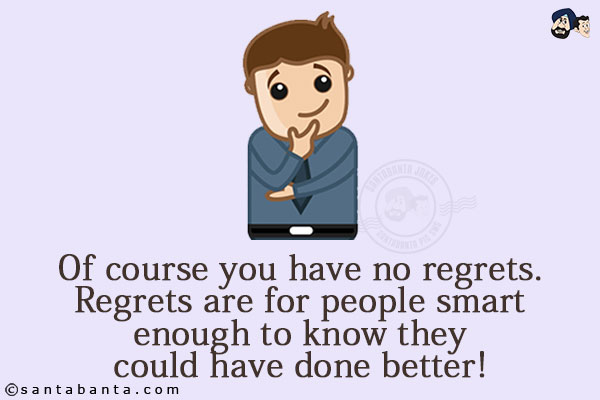 Of course you have no regrets. Regrets are for people smart enough to know they could have done better!