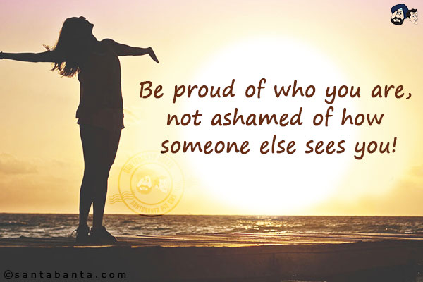 Be proud of who you are, not ashamed of how someone else sees you!