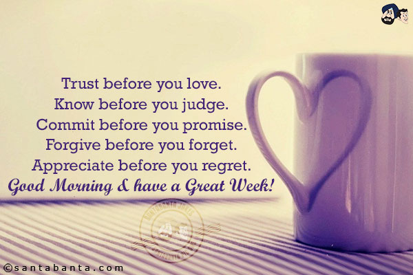 Trust before you love.<br/>
Know before you judge.<br/>
Commit before you promise.<br/>
Forgive before you forget.<br/>
Appreciate before you regret.<br/>
Good Morning & have a Great Week!