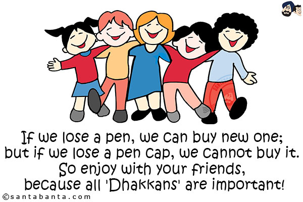 If we lose a pen, we can buy new one; but if we lose a pen cap, we cannot buy it. So enjoy with your friends, because all 'Dhakkans' are important!