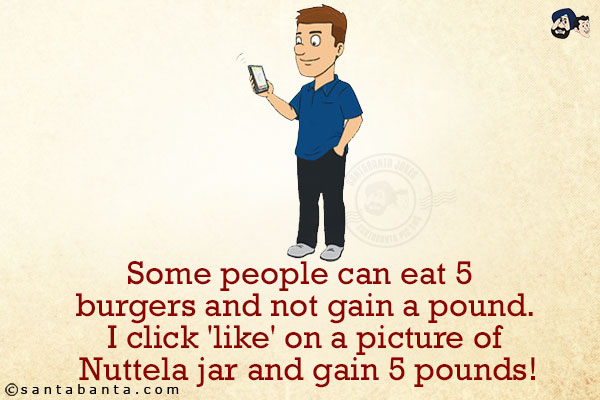 Some people can eat 5 burgers and not gain a pound.<br/>
I click 'like' on a picture of Nuttela jar and gain 5 pounds!