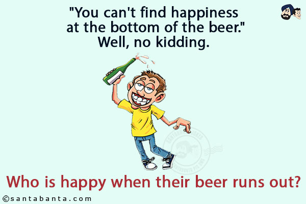 `You can't find happiness at the bottom of the beer.`<br/>
Well, no kidding. Who is happy when their beer runs out?