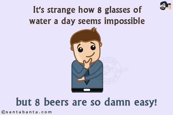 It's strange how 8 glasses of water a day seems impossible but 8 beers are so damn easy!!