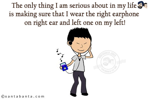 The only thing I am serious about in my life is making sure that I wear the right earphone on right ear and left one on my left!