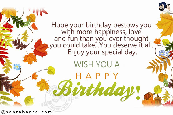 Hope your birthday bestows you with more happiness, love and fun than you ever thought you could take...<br/>
You deserve it all. Enjoy your special day. Wish you a Happy Birthday!