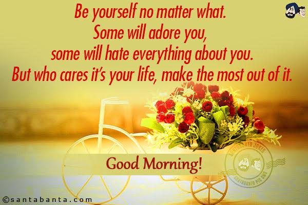 Be yourself no matter what. Some will adore you, some will hate everything about you.<br/>
But who cares it's your life, make the most out of it.<br/>
Good Morning!