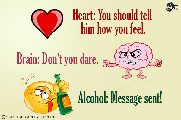 Heart: You should tell him how you feel.<br/>
Brain: Don't you dare.<br/>
Alcohol: Message sent!