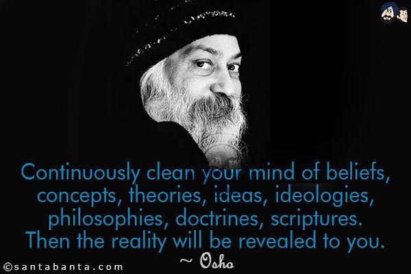 Continuously clean your mind of beliefs, concepts, theories, ideas, ideologies, philosophies, doctrines, scriptures. Then the reality will be revealed to you.