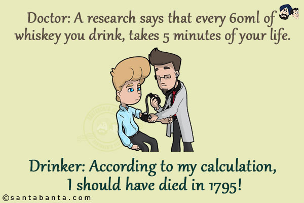 Doctor: A research says that every 60ml of whiskey you drink, takes 5 minutes of your life.
Drinker: According to my calculation, I should have died in 1795!