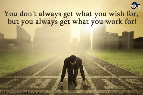 You don't always get what you wish for, but you always get what you work for!