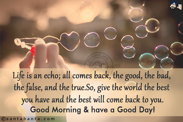 Life is an echo; all comes back, the good, the bad, the false, and the true.<br/>
So, give the world the best you have and the best will come back to you.
Good Morning & have a Good Day!