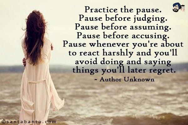 Practice the pause. Pause before judging. Pause before assuming. Pause before accusing. Pause whenever you're about to react harshly and you'll avoid doing and saying things you'll later regret.