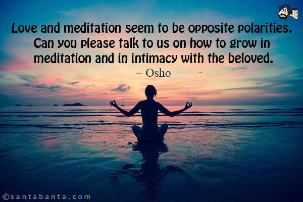 Love and meditation seem to be opposite polarities. Can you please talk to us on how to grow in meditation and in intimacy with the beloved.