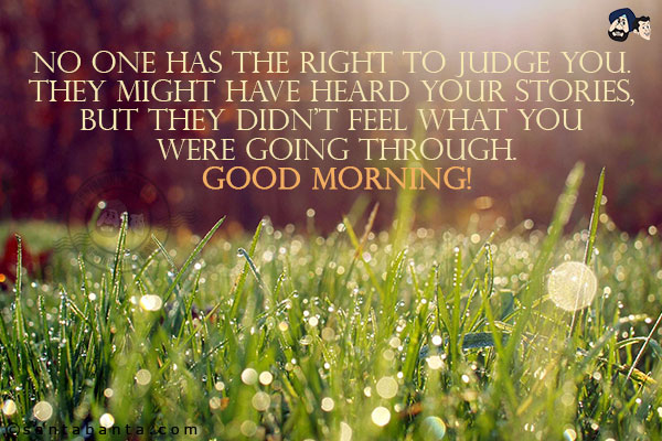 No one has the right to judge you. They might have heard your stories, but they didn't feel what you were going through.<br/>
Good Morning!