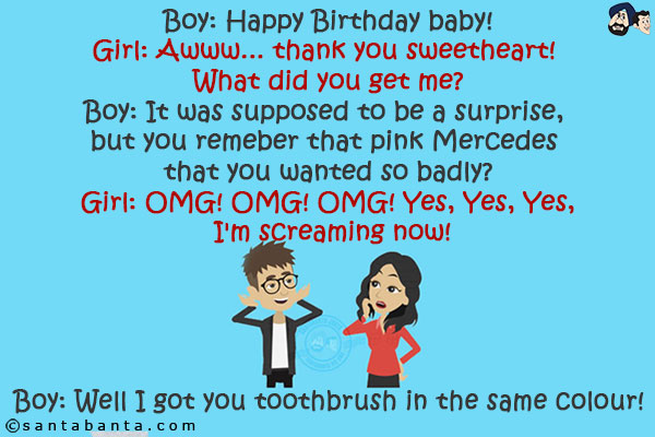 Boy: Happy Birthday baby!<br/>
Girl: Awww... thank you sweetheart! What did you get me?<br/>
Boy: It was supposed to be a surprise, but you remember that pink Mercedes that you wanted so badly?<br/>
Girl: OMG! OMG! OMG! Yes, Yes, Yes, I'm screaming now!<br/>
Boy: Well I got you toothbrush in the same colour!