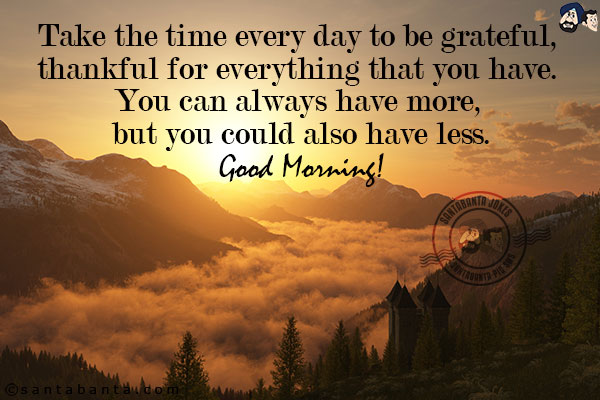 Take the time every day to be grateful, thankful for everything that you have. You can always have more, but you could also have less.<br/>
Good Morning!