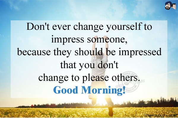 Don't ever change yourself to impress someone, because they should be impressed that you don't change to please others.<br/>
Good Morning!