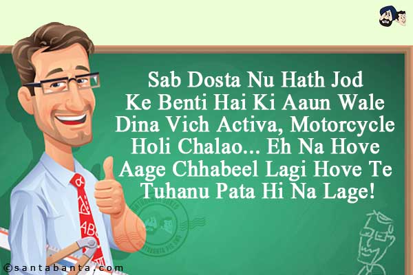 Sab Dosta Nu Hath Jod Ke Benti Hai Ki Aaun Wale Dina Vich Activa, Motorcycle Holi Chalao... <br/>
.<br/>
.<br/>
.<br/>
.<br/>
Eh Na Hove Aage Chhabeel Lagi Hove Te Tuhanu Pata Hi Na Lage!