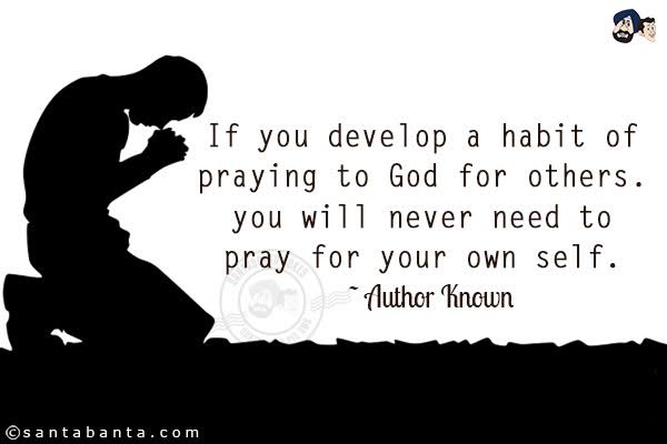 If you develop a habit of praying to God for others. you will never need to pray for your own self. 