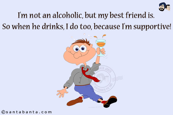 I'm not an alcoholic, but my best friend is. So when he drinks, I do too, because I'm supportive!