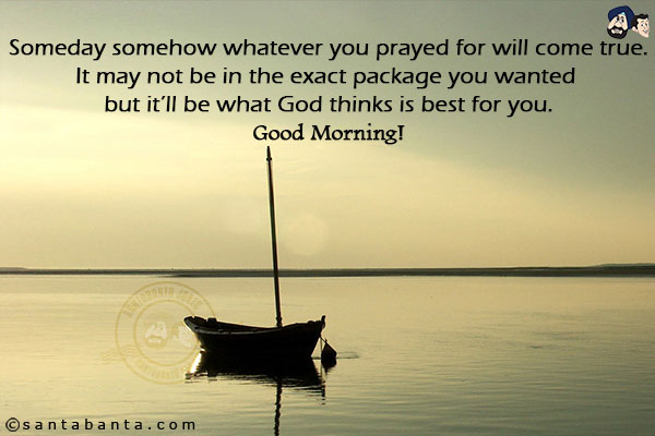 Someday somehow whatever you prayed for will come true.<br/>
It may not be in the exact package you wanted but it'll be what God thinks is best for you.<br/>
Good Morning!