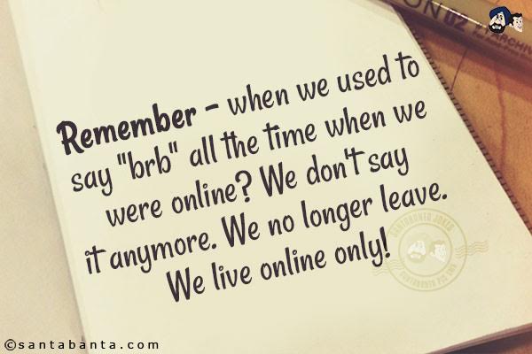 Remember - when we used to say `brb` all the time when we were online? We don't say it anymore. We no longer leave. We live online only!