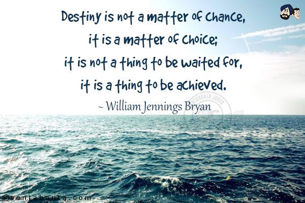 Destiny is not a matter of chance, it's a matter of choice; it is not a thing to be waited for, it is a thing to be achieved. 