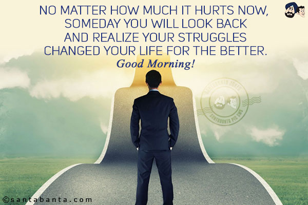 No matter how much it hurts now, someday you will look back and realize your struggles changed your life for the better.<br/>
Good Morning!