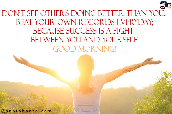 Don't see others doing better than you. Beat your own records everyday;<br/>
Because success is a fight between you and yourself.<br/>
Good Morning!