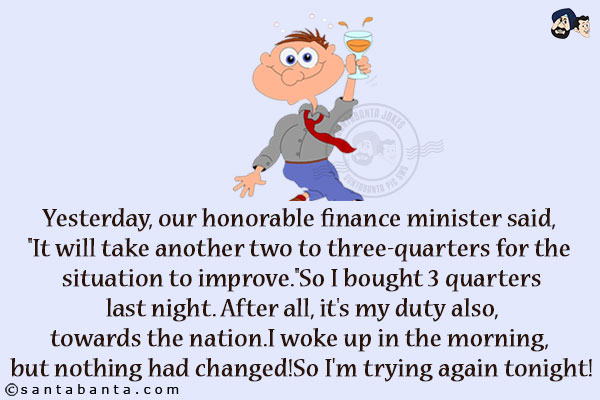 Yesterday, our honorable finance minister said, `It will take another two to three-quarters for the situation to improve.`<br/>
So I bought 3 quarters last night. After all, it's my duty also, towards the nation.<br/>
I woke up in the morning, but nothing had changed!<br/>
So I'm trying again tonight!