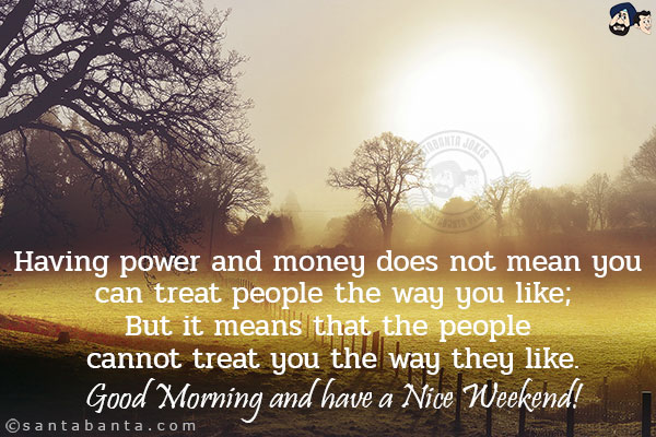 Having power and money does not mean you can treat people the way you like;<br/>
But it means that the people cannot treat you the way they like.<br/>
Good Morning and have a Nice Weekend!