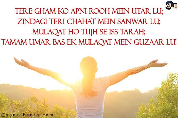 Tere Gham Ko Apni Rooh Mein Utar Lu;<br/>
Zindagi Teri Chahat Mein Sanwar Lu;<br/>
Mulaqat Ho Tujh Se Iss Tarah;<br/>
Tamam Umar Bas Ek Mulaqat Mein Guzaar Lu!