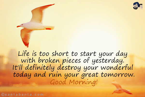 Life is too short to start your day with broken pieces of yesterday. It'll definitely destroy your wonderful today and ruin your great tomorrow.<br/>
Good Morning!