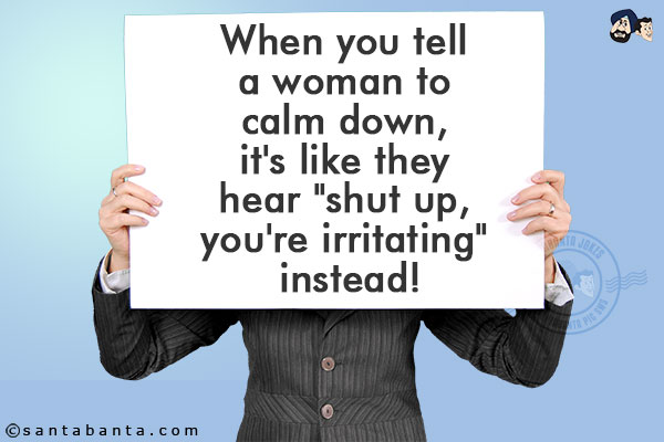 When you tell a woman to calm down, it's like they hear `shut up, you're irritating` instead!