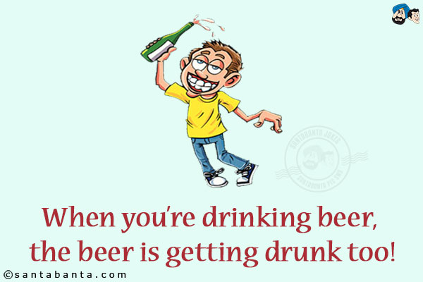 When you're drinking beer, the beer is getting drunk too!