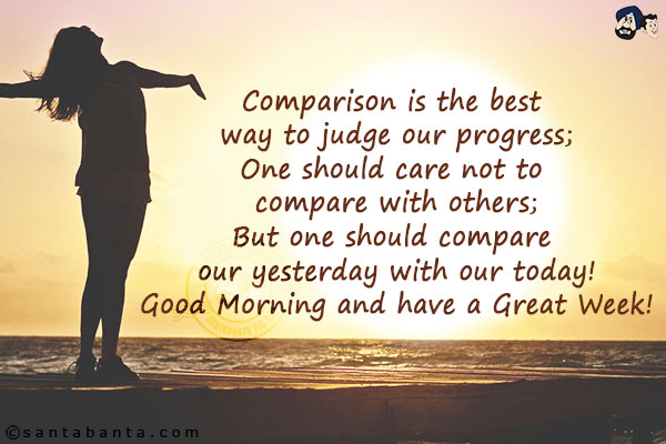 Comparison is the best way to judge our progress;<br/>
One should care not to compare with others;<br/>
But one should compare our yesterday with our today!<br/>
Good Morning and have a Great Week!