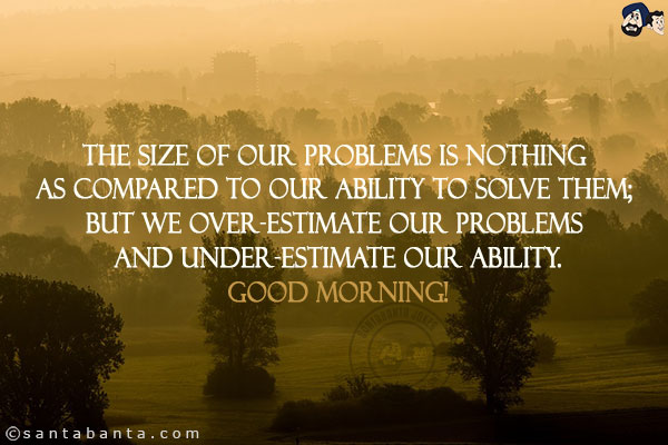 The size of our problems is nothing as compared to our ability to solve them; but we over-estimate our problems and under-estimate our ability.<br/>
Good Morning!