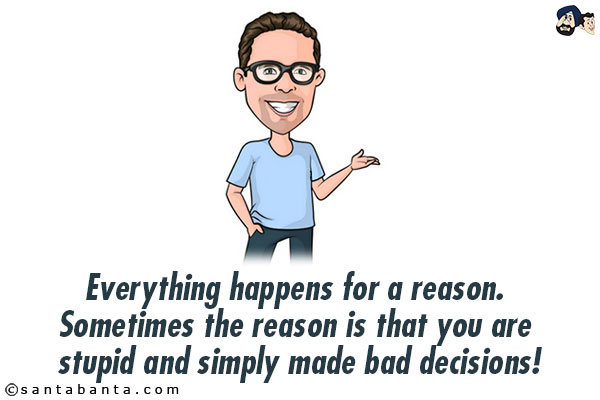 Everything happens for a reason. Sometimes the reason is that you are stupid and simply made bad decisions!