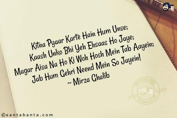 Kitna Pyaar Karte Hain Hum Unse;<br/>
Kaash Unko Bhi Yeh Ehsaas Ho Jaye;<br/>
Magar Aisa Na Ho Ki Woh Hosh Mein Tab Aayein;<br/>
Jab Hum Gehri Neend Mein So Jayein!