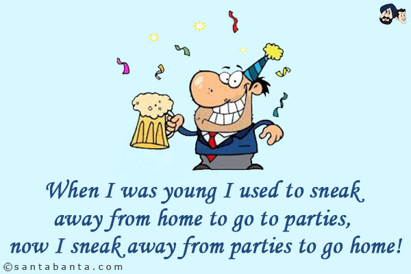 When I was young I used to sneak away from home to go to parties, now I sneak away from parties to go home!