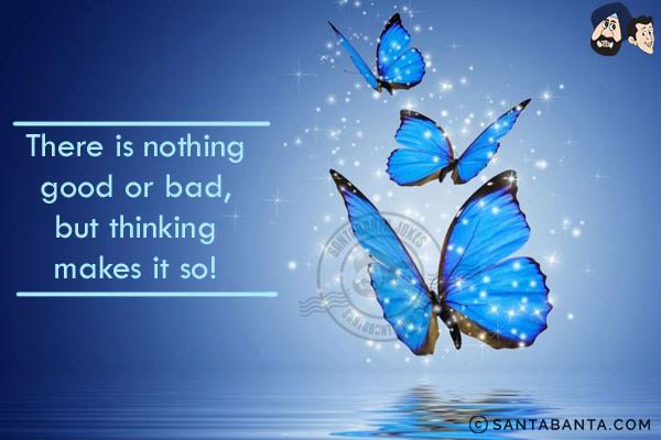 There is nothing good or bad, but thinking makes it so!