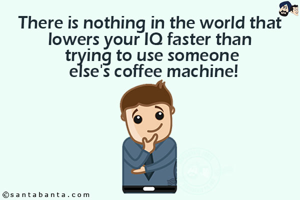 There is nothing in the world that lowers your IQ faster than trying to use someone else's coffee machine!!!