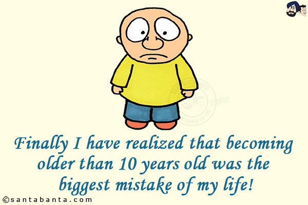 Finally I have realized that becoming older than 10 years old was the biggest mistake of my life!