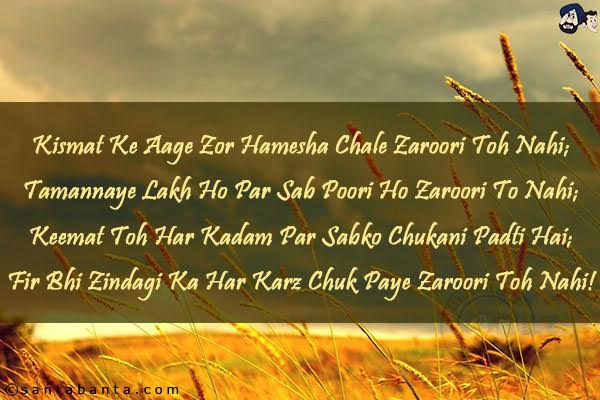 Kismat Ke Aage Zor Hamesha Chale Zaroori Toh Nahi;<br/>
Tamannaye Lakh Ho Par Sab Poori Ho Zaroori To Nahi;<br/>
Keemat Toh Har Kadam Par Sabko Chukani Padti Hai;<br/>
Fir Bhi Zindagi Ka Har Karz Chuk Paye Zaroori Toh Nahi!