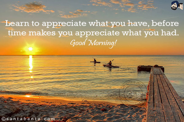 Learn to appreciate what you have, before time makes you appreciate what you had.<br/>
Good Morning!