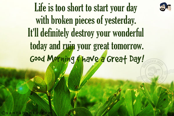Life is too short to start your day with broken pieces of yesterday. It'll definitely destroy your wonderful today and ruin your great tomorrow.<br/>
Good Morning & have a Great Day!