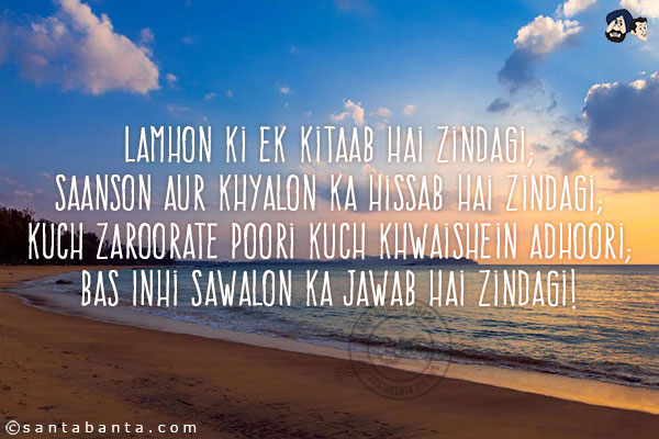 Lamhon Ki Ek Kitaab Hai Zindagi;<br/>
Saanson Aur Khyalon Ka Hissab Hai Zindagi;<br/>
Kuch Zaroorate Poori Kuch Khwaishein Adhoori;<br/>
Bas Inhi Sawalon Ka Jawab Hai Zindagi!